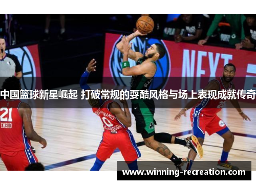 中国篮球新星崛起 打破常规的耍酷风格与场上表现成就传奇