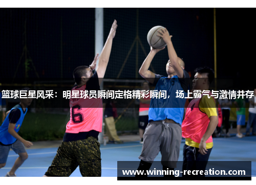 篮球巨星风采：明星球员瞬间定格精彩瞬间，场上霸气与激情并存