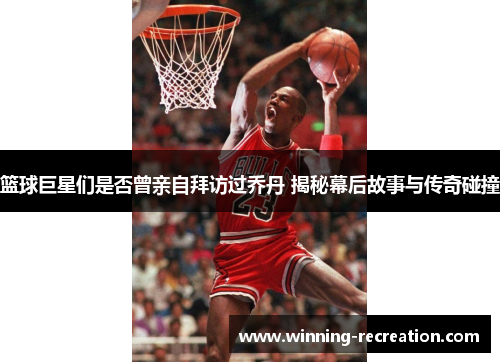 篮球巨星们是否曾亲自拜访过乔丹 揭秘幕后故事与传奇碰撞