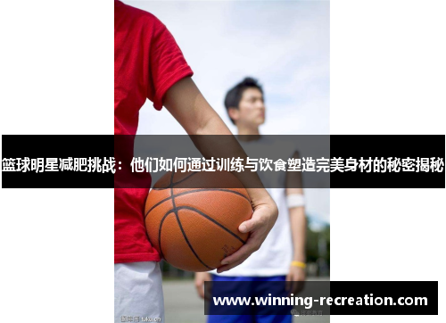 篮球明星减肥挑战：他们如何通过训练与饮食塑造完美身材的秘密揭秘