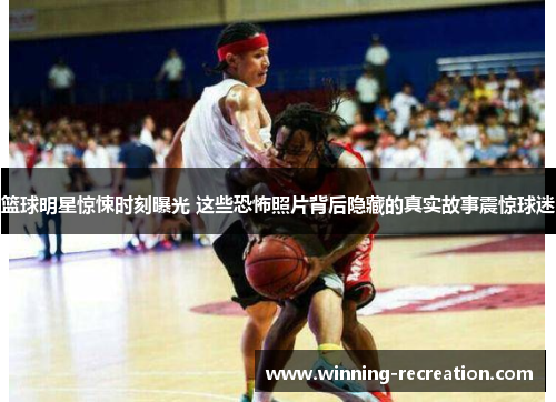 篮球明星惊悚时刻曝光 这些恐怖照片背后隐藏的真实故事震惊球迷