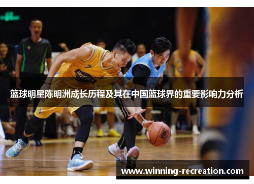 篮球明星陈明洲成长历程及其在中国篮球界的重要影响力分析