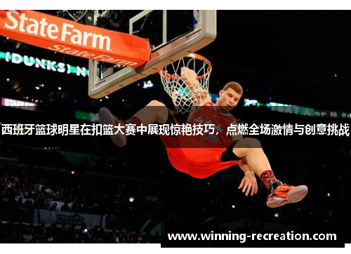 西班牙篮球明星在扣篮大赛中展现惊艳技巧，点燃全场激情与创意挑战