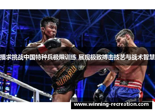 播求挑战中国特种兵极限训练 展现极致搏击技艺与战术智慧