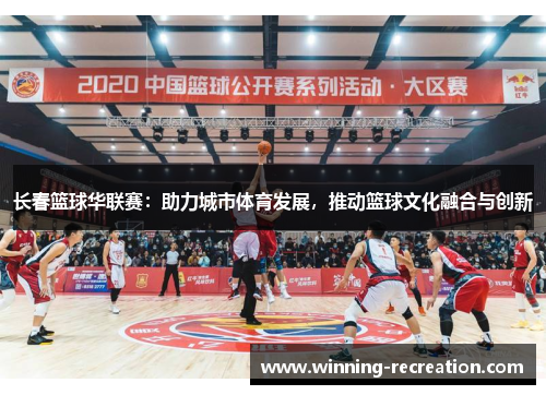 长春篮球华联赛：助力城市体育发展，推动篮球文化融合与创新